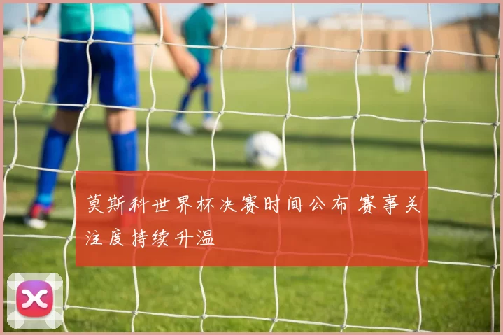 莫斯科世界杯决赛时间公布 赛事关注度持续升温