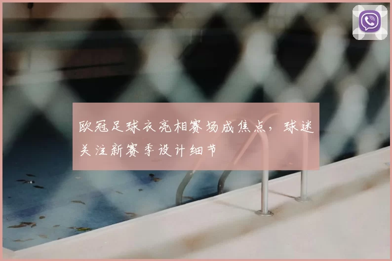 欧冠足球衣亮相赛场成焦点，球迷关注新赛季设计细节