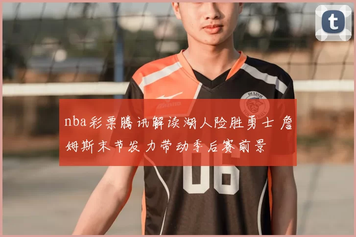 nba彩票腾讯解读湖人险胜勇士 詹姆斯末节发力带动季后赛前景