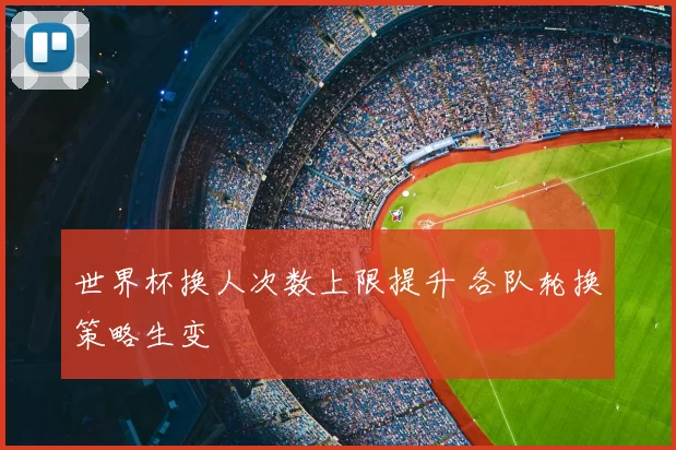 世界杯换人次数上限提升 各队轮换策略生变