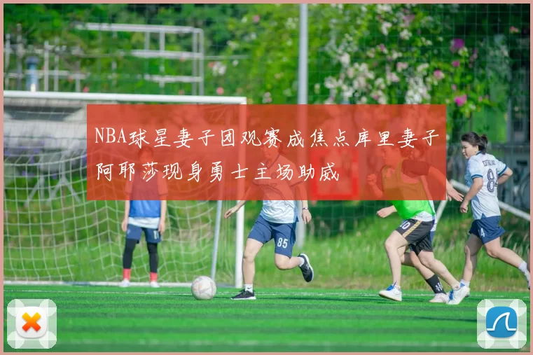 NBA球星妻子团观赛成焦点库里妻子阿耶莎现身勇士主场助威