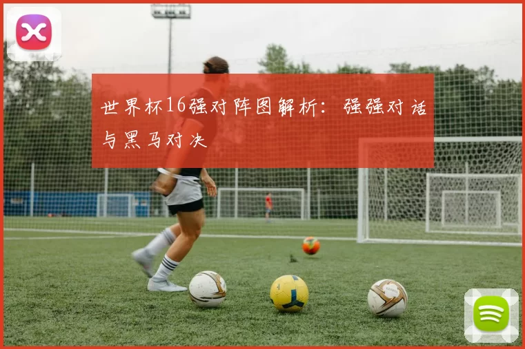 世界杯16强对阵图解析：强强对话与黑马对决