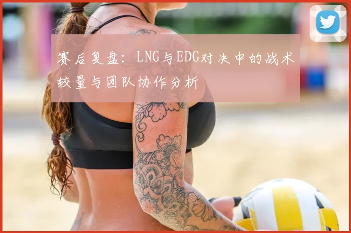 赛后复盘：LNG与EDG对决中的战术较量与团队协作分析