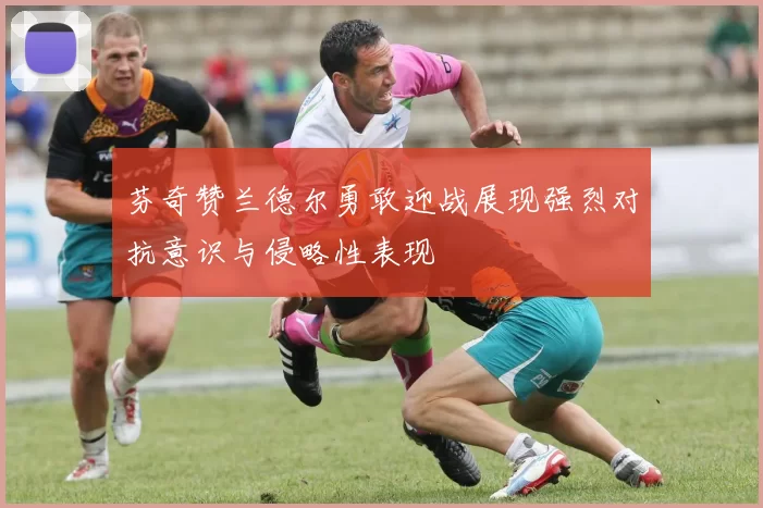 芬奇赞兰德尔勇敢迎战展现强烈对抗意识与侵略性表现