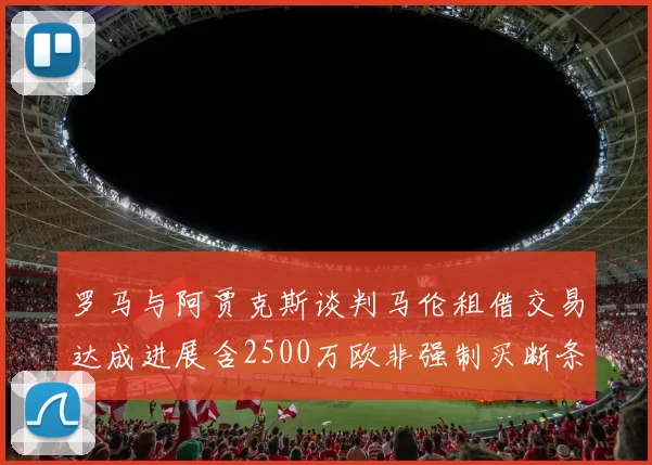 罗马与阿贾克斯谈判马伦租借交易达成进展含2500万欧非强制买断条款