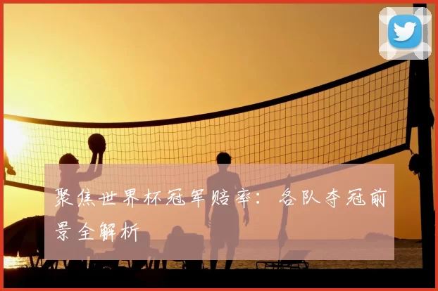 聚焦世界杯冠军赔率：各队夺冠前景全解析