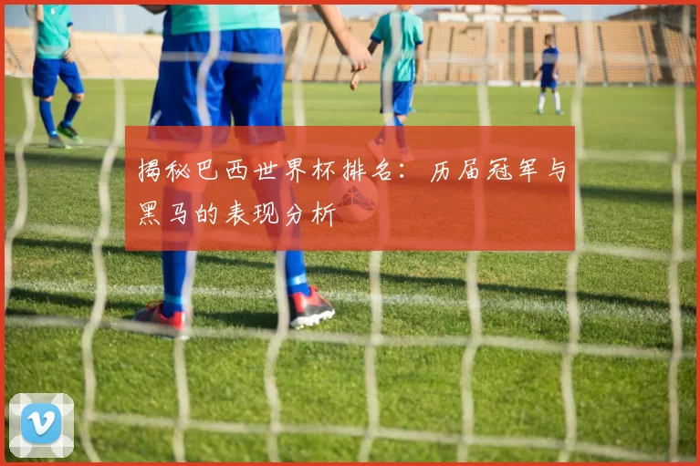 揭秘巴西世界杯排名：历届冠军与黑马的表现分析