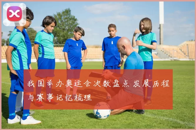 我国举办奥运会次数盘点 发展历程与赛事记忆梳理