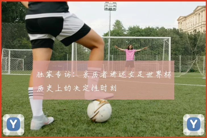 独家专访:亲历者讲述女足世界杯历史上的决定性时刻