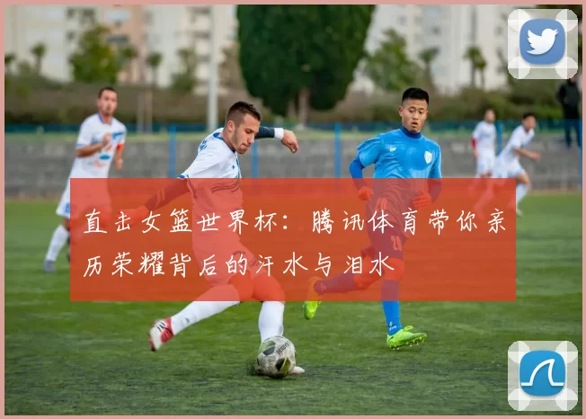 直击女篮世界杯：腾讯体育带你亲历荣耀背后的汗水与泪水
