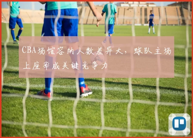 CBA场馆容纳人数差异大，球队主场上座率成关键竞争力