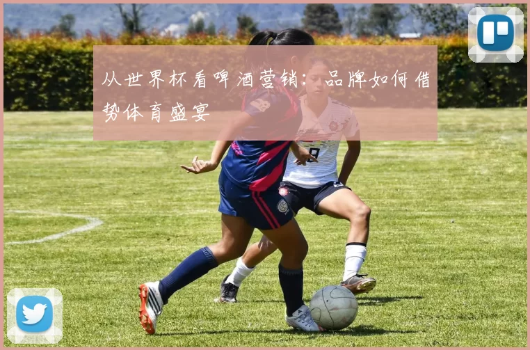 从世界杯看啤酒营销：品牌如何借势体育盛宴