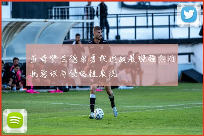芬奇赞兰德尔勇敢迎战展现强烈对抗意识与侵略性表现