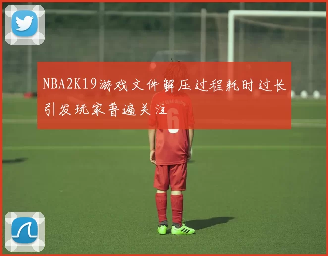 NBA2K19游戏文件解压过程耗时过长引发玩家普遍关注