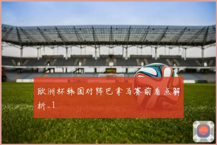 欧洲杯韩国对阵巴拿马赛前看点解析_1