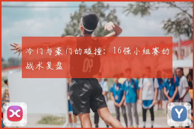 冷门与豪门的碰撞：16强小组赛的战术复盘