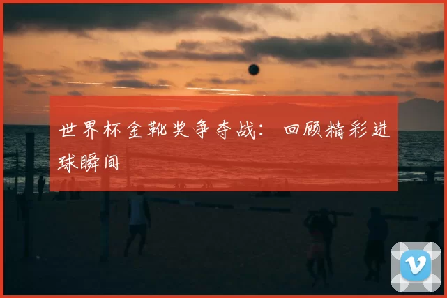 世界杯金靴奖争夺战：回顾精彩进球瞬间