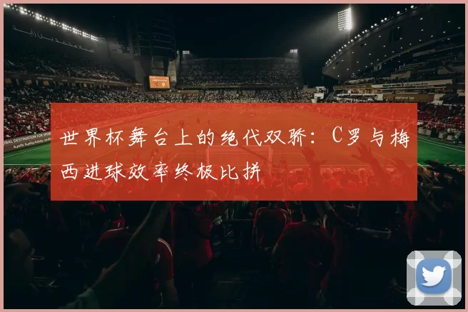 世界杯舞台上的绝代双骄:C罗与梅西进球效率终极比拼