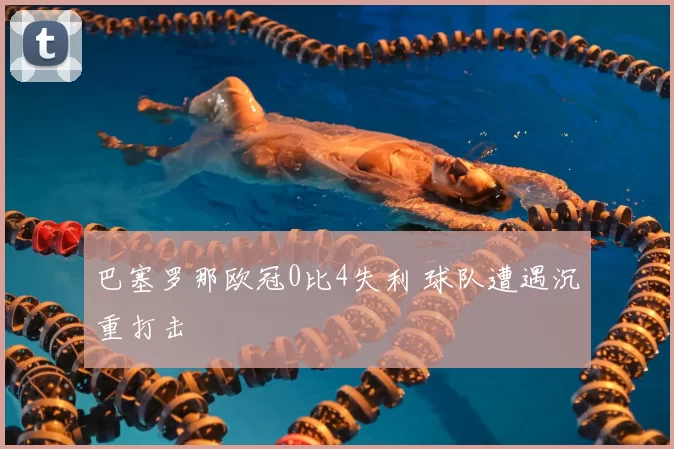 巴塞罗那欧冠0比4失利 球队遭遇沉重打击