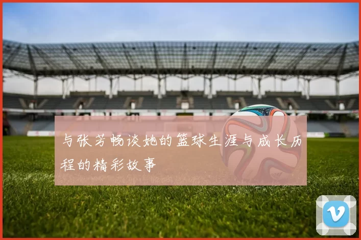 与张芳畅谈她的篮球生涯与成长历程的精彩故事
