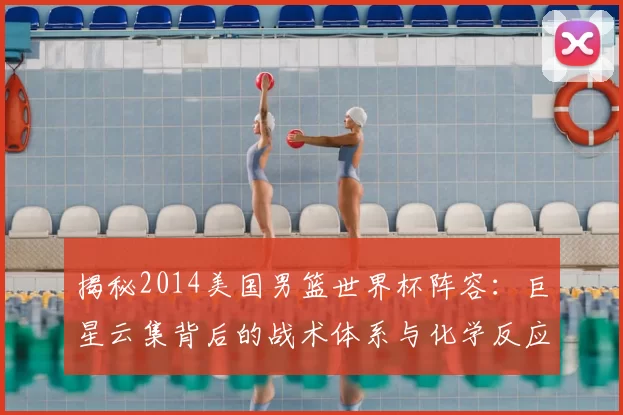 揭秘2014美国男篮世界杯阵容：巨星云集背后的战术体系与化学反应