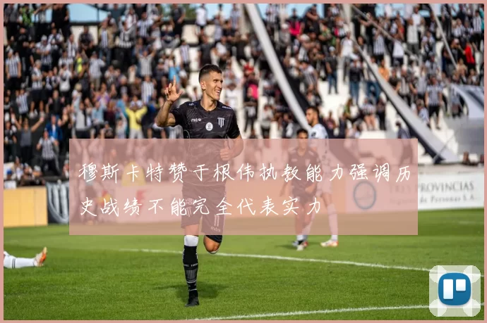 穆斯卡特赞于根伟执教能力强调历史战绩不能完全代表实力