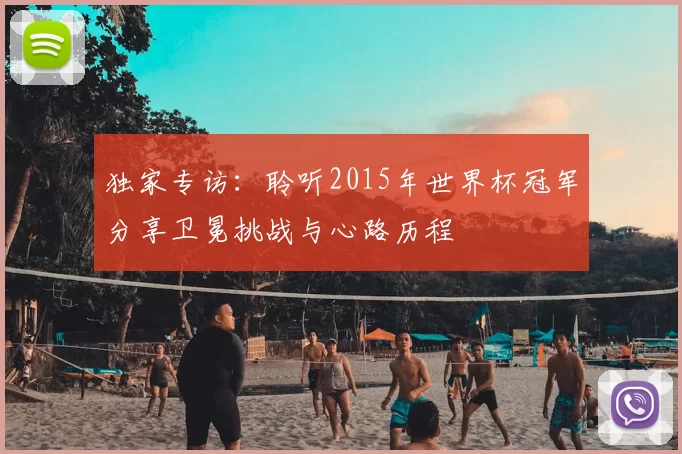 独家专访：聆听2015年世界杯冠军分享卫冕挑战与心路历程