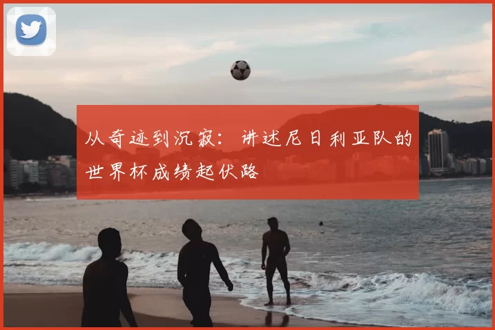 从奇迹到沉寂:讲述尼日利亚队的世界杯成绩起伏路
