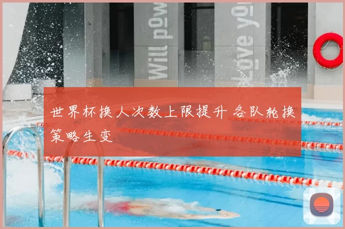 世界杯换人次数上限提升 各队轮换策略生变