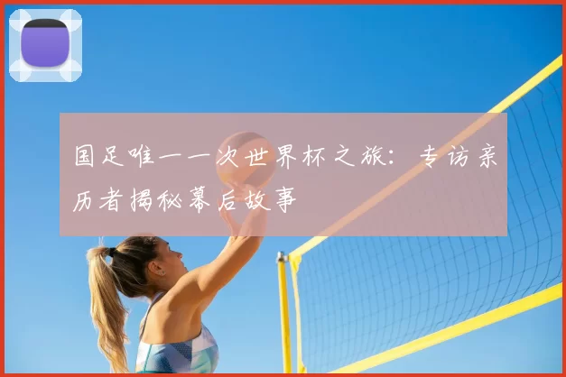 国足唯一一次世界杯之旅：专访亲历者揭秘幕后故事