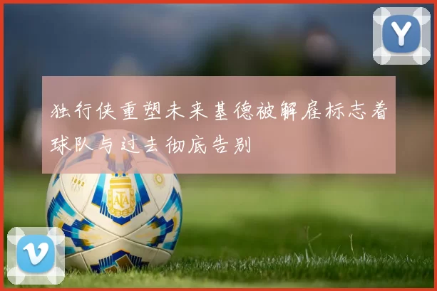 独行侠重塑未来基德被解雇标志着球队与过去彻底告别