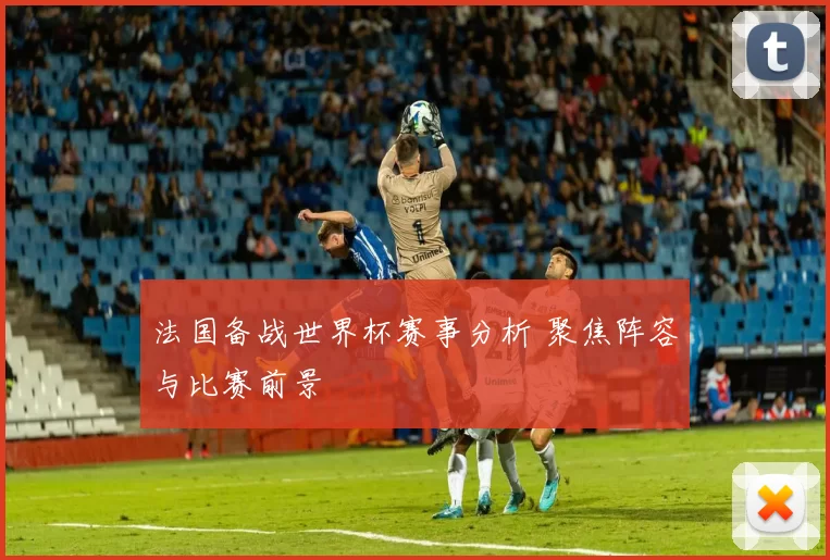 法国备战世界杯赛事分析 聚焦阵容与比赛前景