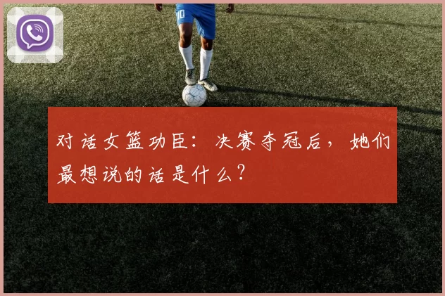 对话女篮功臣：决赛夺冠后，她们最想说的话是什么？