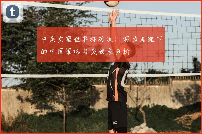 中美女篮世界杯对决：实力差距下的中国策略与突破点分析