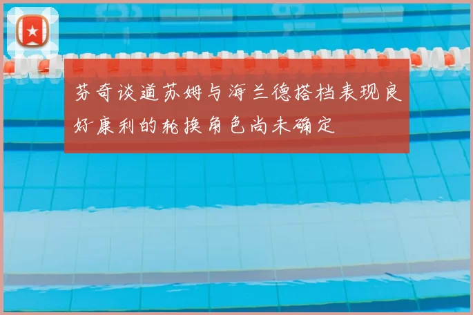 芬奇谈道苏姆与海兰德搭档表现良好康利的轮换角色尚未确定