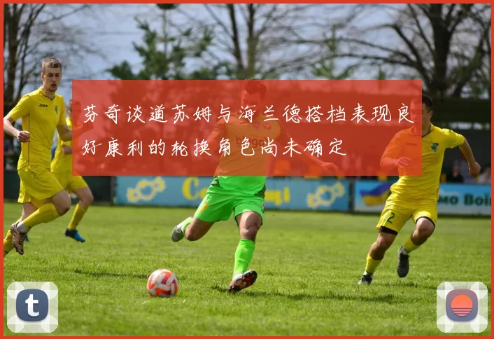 芬奇谈道苏姆与海兰德搭档表现良好康利的轮换角色尚未确定