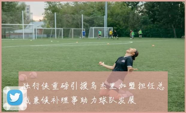 独行侠重磅引援乌杰里加盟担任总裁兼候补理事助力球队发展