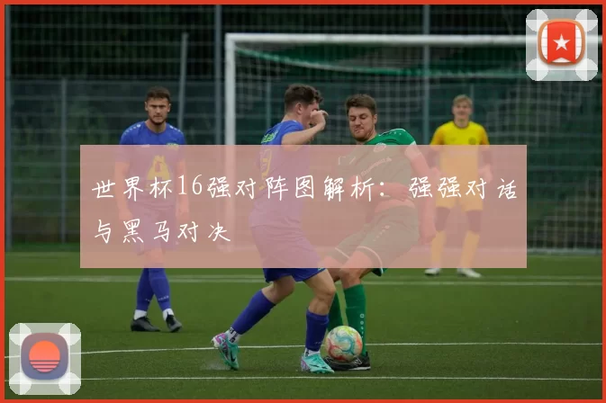 世界杯16强对阵图解析:强强对话与黑马对决