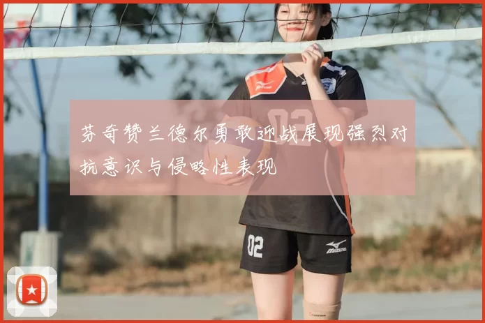 芬奇赞兰德尔勇敢迎战展现强烈对抗意识与侵略性表现