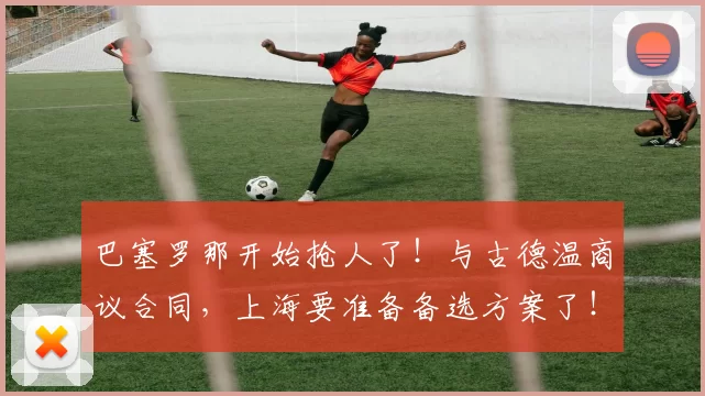 巴塞罗那开始抢人了!与古德温商议合同,上海要准备备选方案了!_本赛季_的结果_1