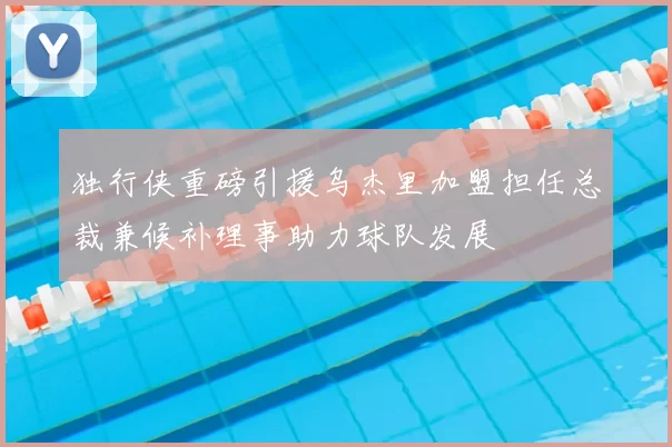 独行侠重磅引援乌杰里加盟担任总裁兼候补理事助力球队发展