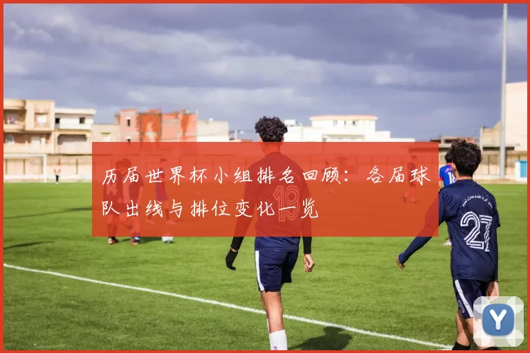 历届世界杯小组排名回顾:各届球队出线与排位变化一览