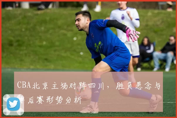 CBA北京主场对阵四川，胜负悬念与季后赛形势分析