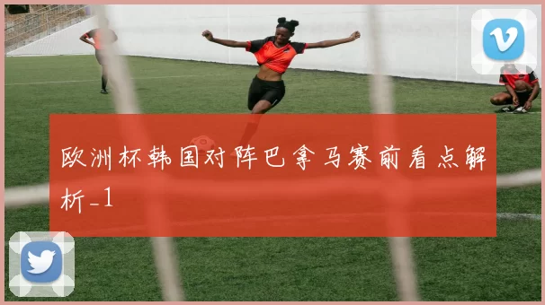 欧洲杯韩国对阵巴拿马赛前看点解析_1