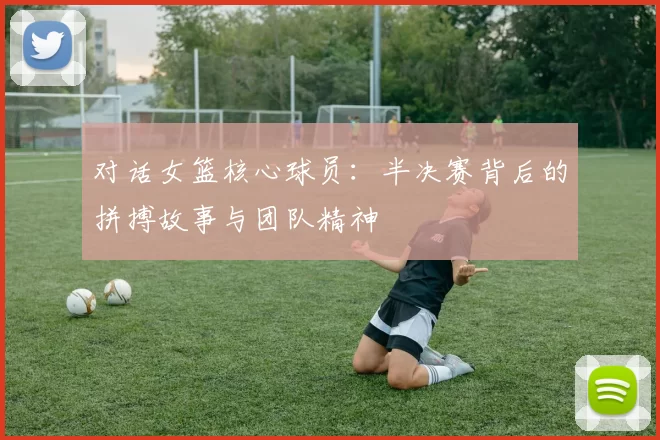 对话女篮核心球员：半决赛背后的拼搏故事与团队精神