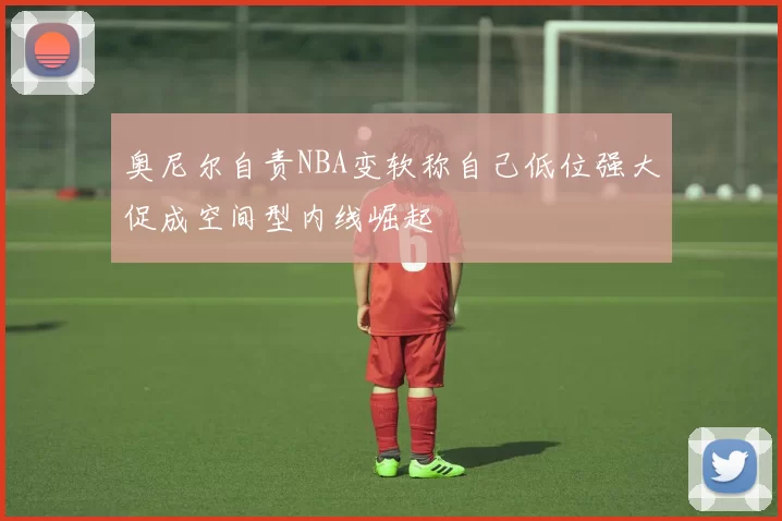 奥尼尔自责NBA变软称自己低位强大促成空间型内线崛起
