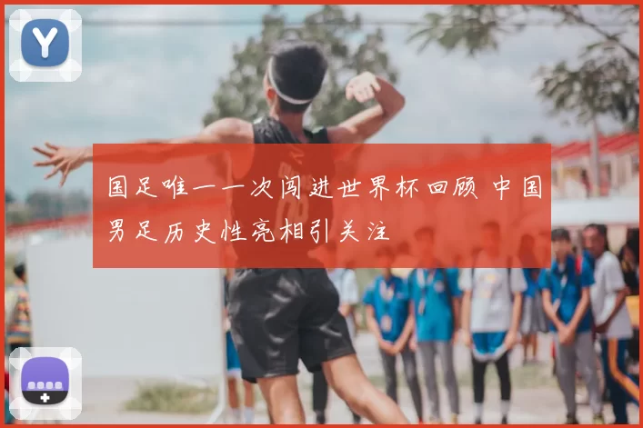 国足唯一一次闯进世界杯回顾 中国男足历史性亮相引关注