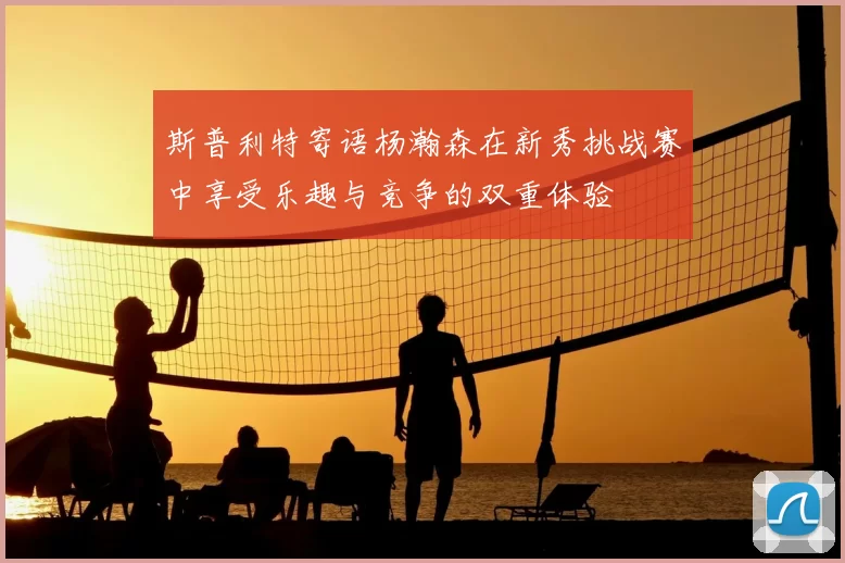 斯普利特寄语杨瀚森在新秀挑战赛中享受乐趣与竞争的双重体验