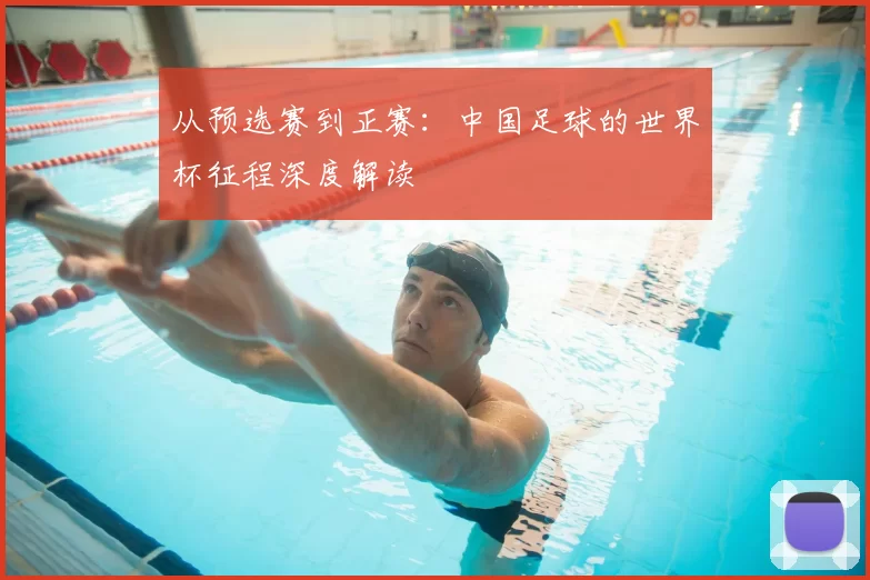 从预选赛到正赛:中国足球的世界杯征程深度解读
