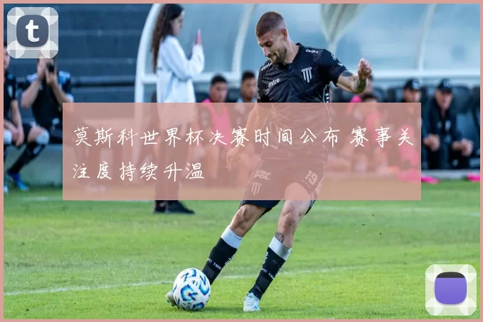 莫斯科世界杯决赛时间公布 赛事关注度持续升温